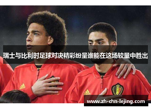 瑞士与比利时足球对决精彩纷呈谁能在这场较量中胜出